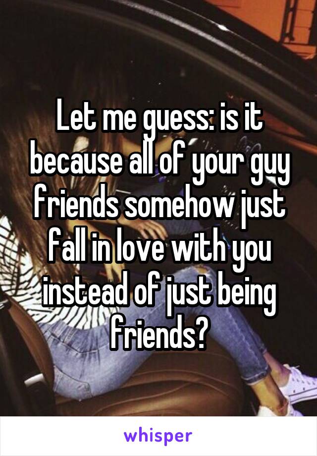 Let me guess: is it because all of your guy friends somehow just fall in love with you instead of just being friends?
