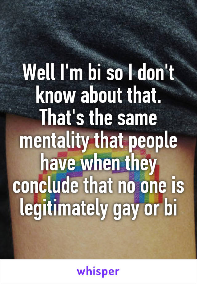 Well I'm bi so I don't know about that. That's the same mentality that people have when they conclude that no one is legitimately gay or bi