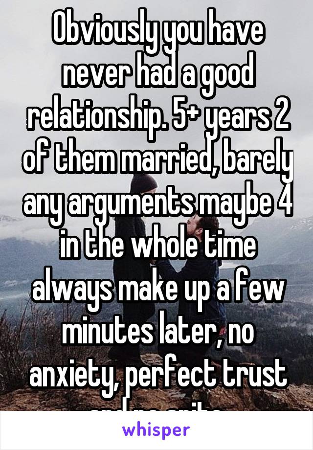 Obviously you have never had a good relationship. 5+ years 2 of them married, barely any arguments maybe 4 in the whole time always make up a few minutes later, no anxiety, perfect trust and no spite.