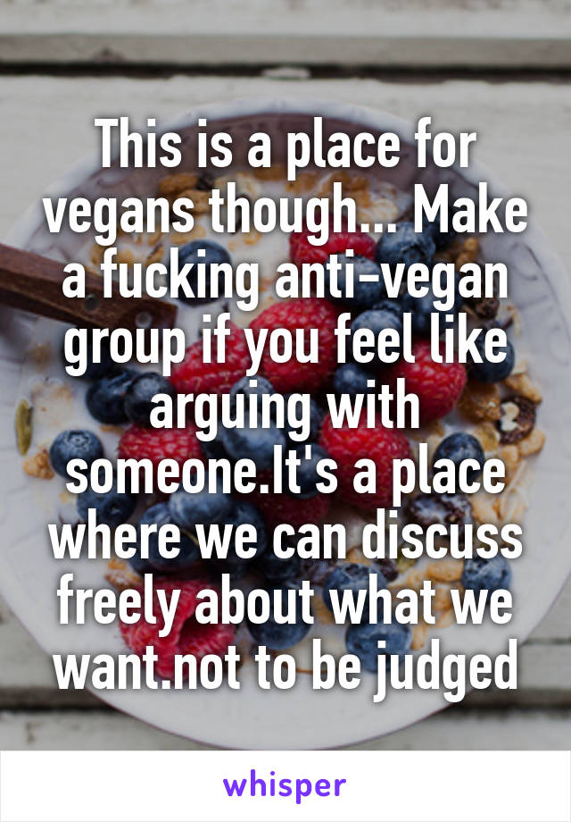 This is a place for vegans though... Make a fucking anti-vegan group if you feel like arguing with someone.It's a place where we can discuss freely about what we want.not to be judged