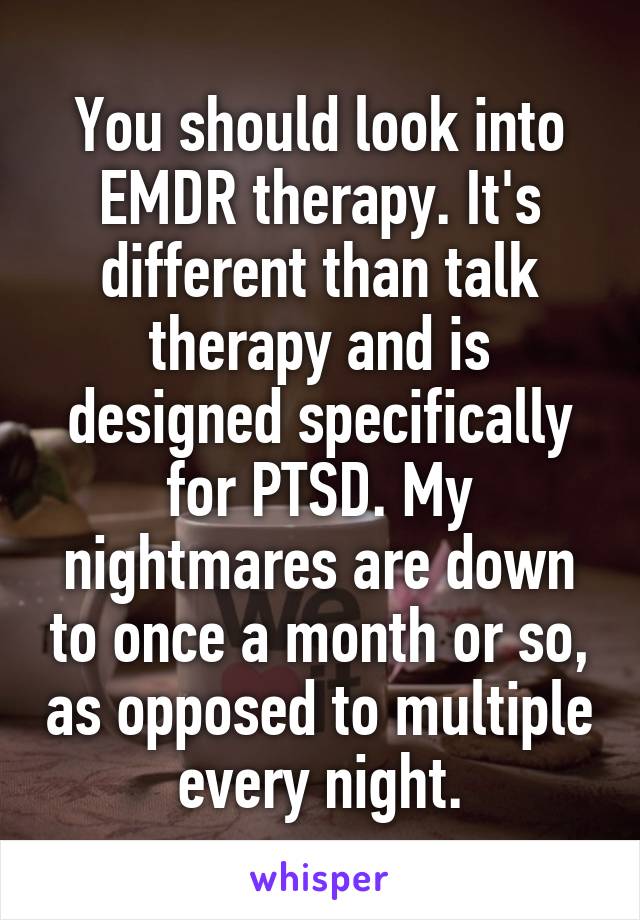 You should look into EMDR therapy. It's different than talk therapy and is designed specifically for PTSD. My nightmares are down to once a month or so, as opposed to multiple every night.