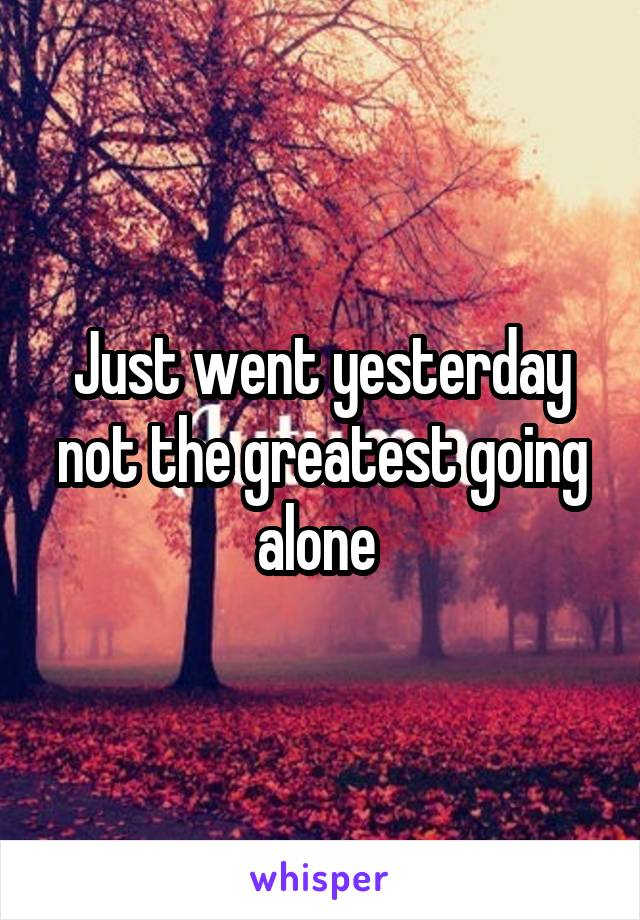 Just went yesterday not the greatest going alone 