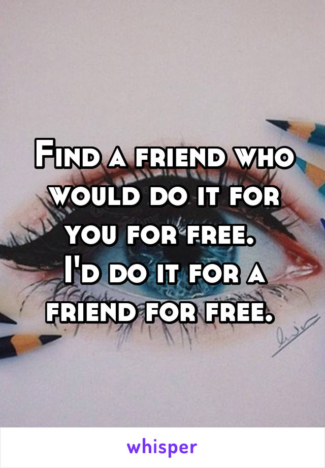 Find a friend who would do it for you for free. 
I'd do it for a friend for free. 