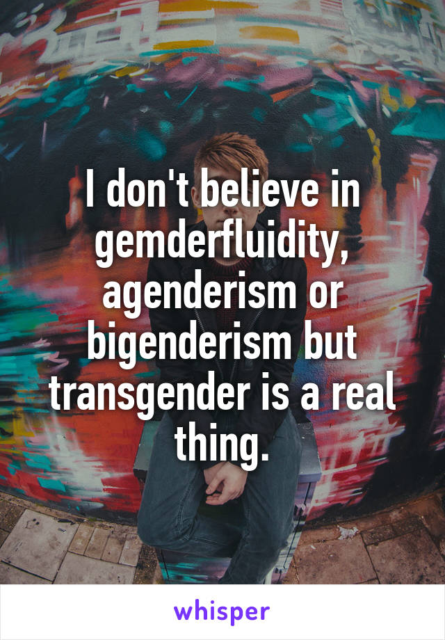 I don't believe in gemderfluidity, agenderism or bigenderism but transgender is a real thing.