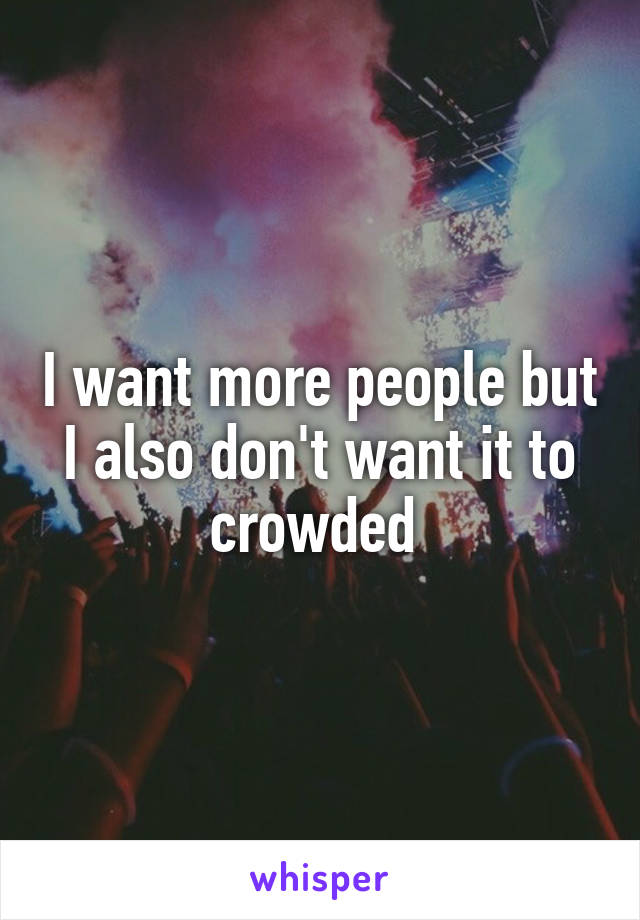 I want more people but I also don't want it to crowded 