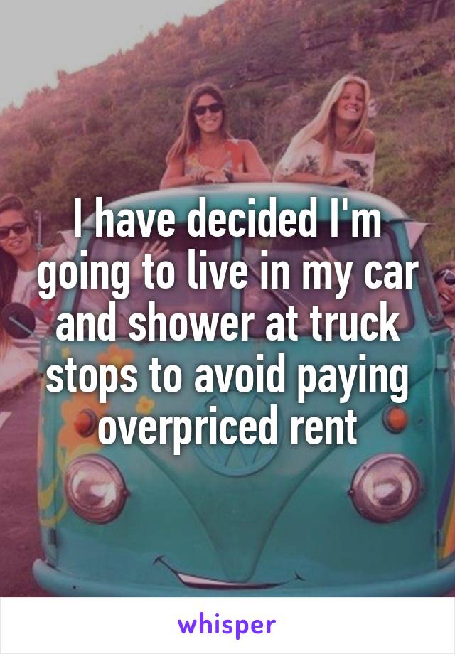 I have decided I'm going to live in my car and shower at truck stops to avoid paying overpriced rent
