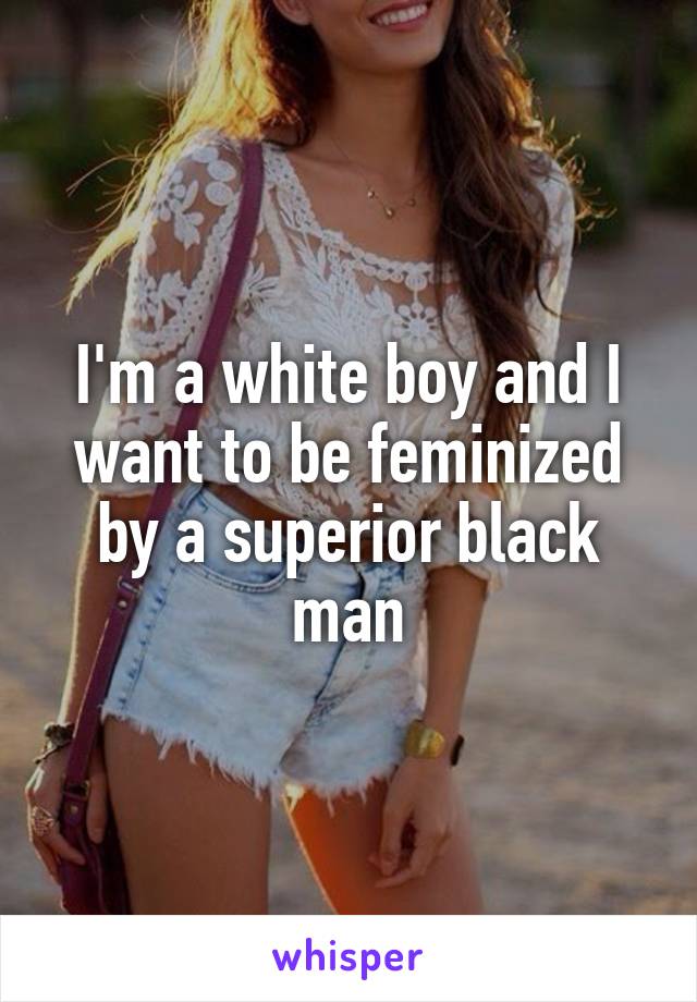I'm a white boy and I want to be feminized by a superior black man