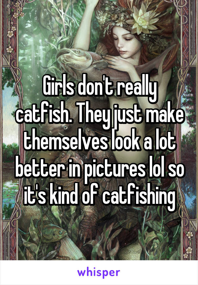 Girls don't really catfish. They just make themselves look a lot better in pictures lol so it's kind of catfishing