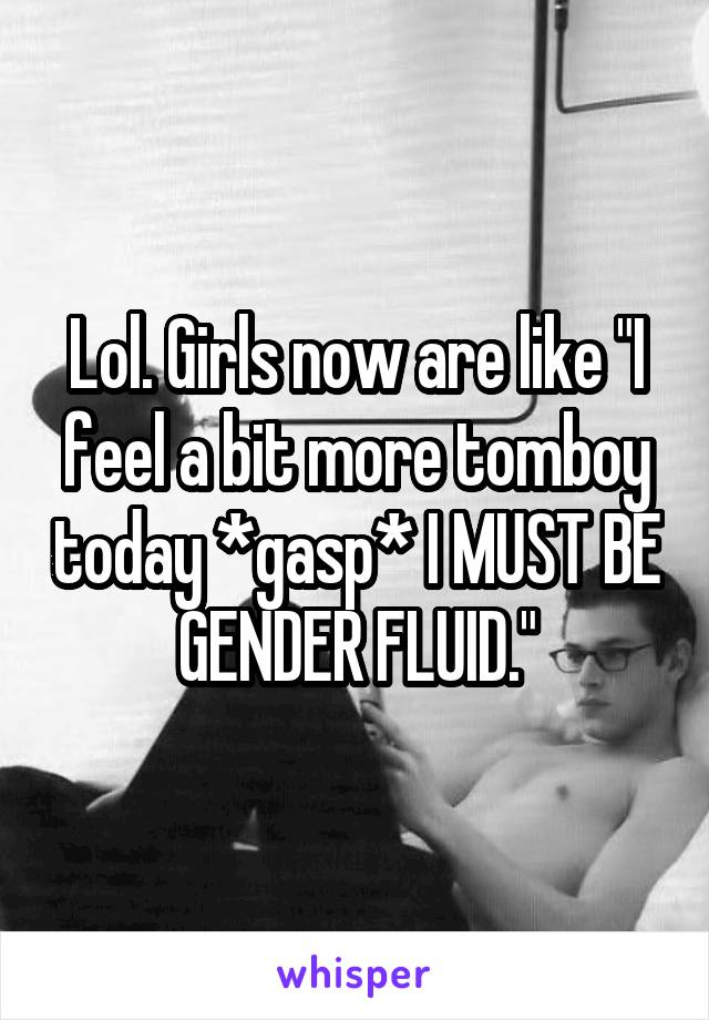 Lol. Girls now are like "I feel a bit more tomboy today *gasp* I MUST BE GENDER FLUID."