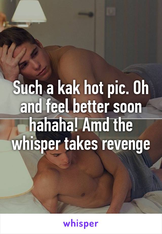 Such a kak hot pic. Oh and feel better soon hahaha! Amd the whisper takes revenge
