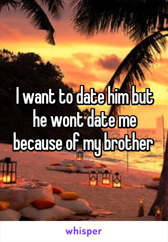 I want to date him but he wont date me because of my brother 