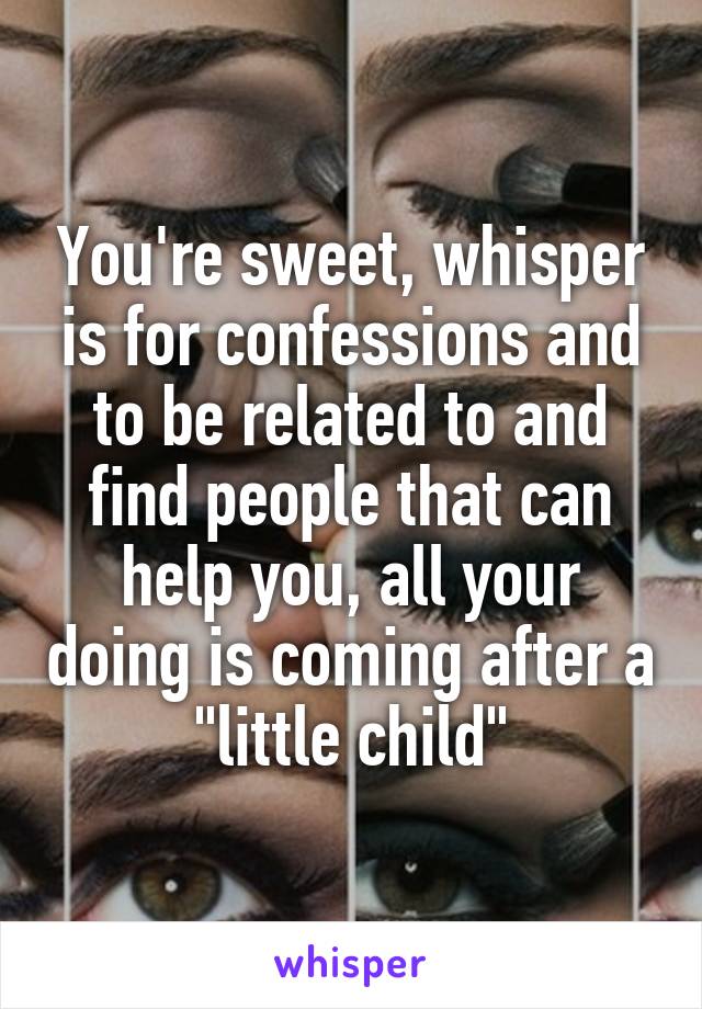You're sweet, whisper is for confessions and to be related to and find people that can help you, all your doing is coming after a "little child"