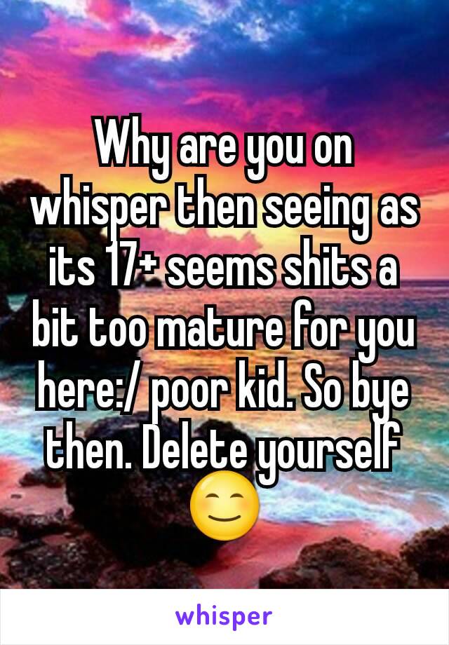 Why are you on whisper then seeing as its 17+ seems shits a bit too mature for you here:/ poor kid. So bye then. Delete yourself 😊