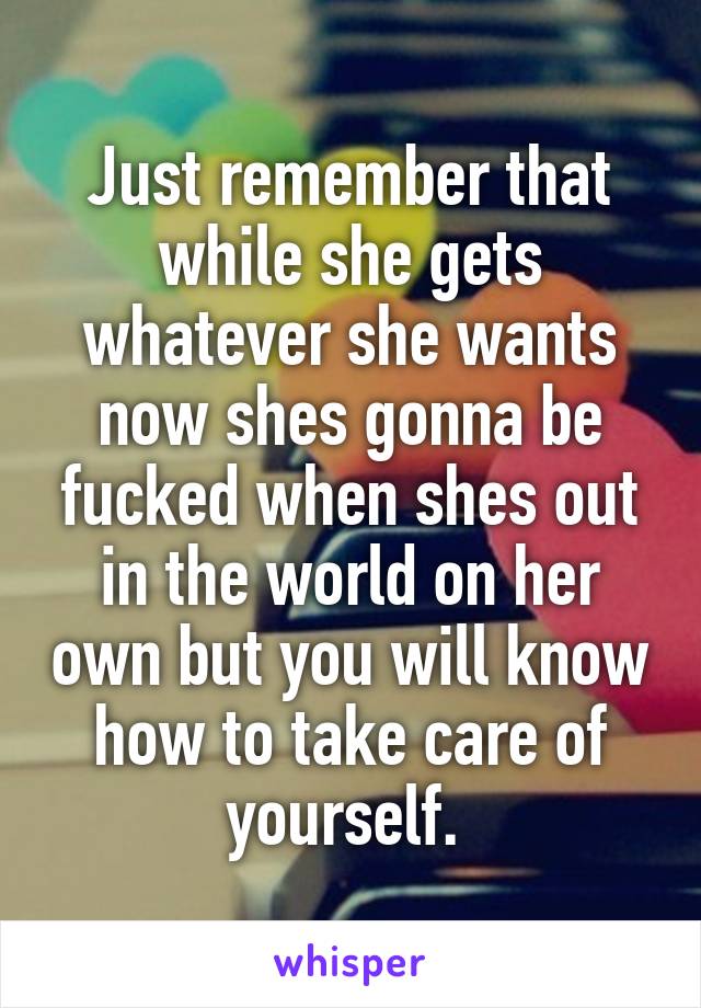 Just remember that while she gets whatever she wants now shes gonna be fucked when shes out in the world on her own but you will know how to take care of yourself. 