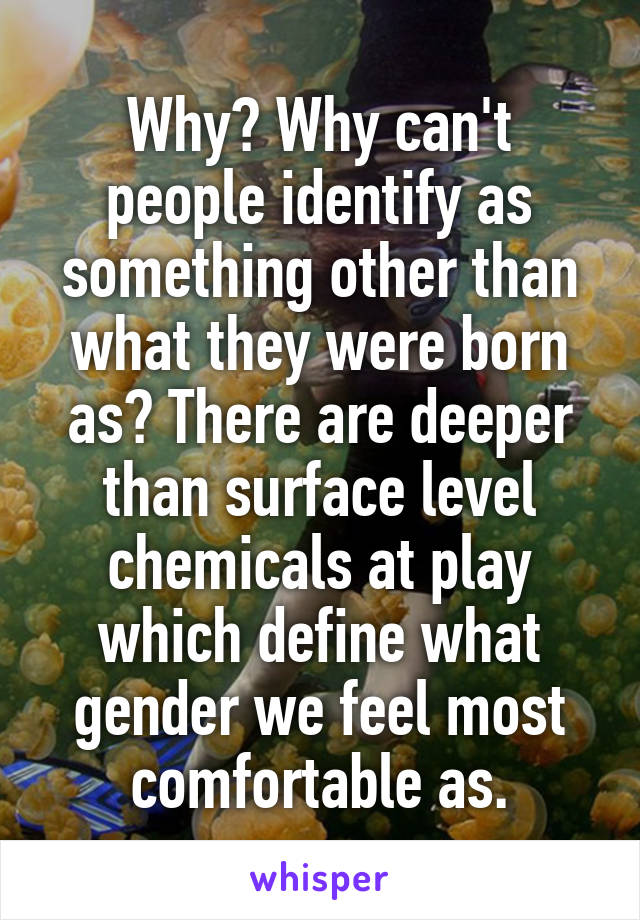 Why? Why can't people identify as something other than what they were born as? There are deeper than surface level chemicals at play which define what gender we feel most comfortable as.