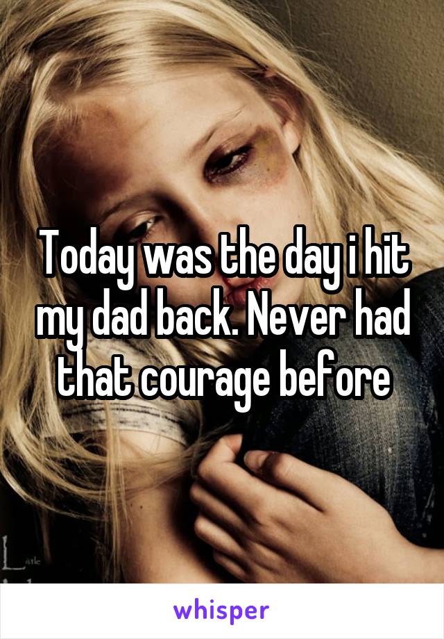 Today was the day i hit my dad back. Never had that courage before