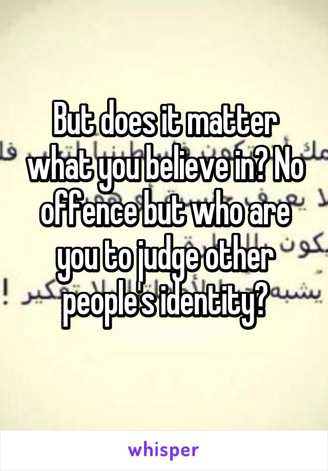 But does it matter what you believe in? No offence but who are you to judge other people's identity?
