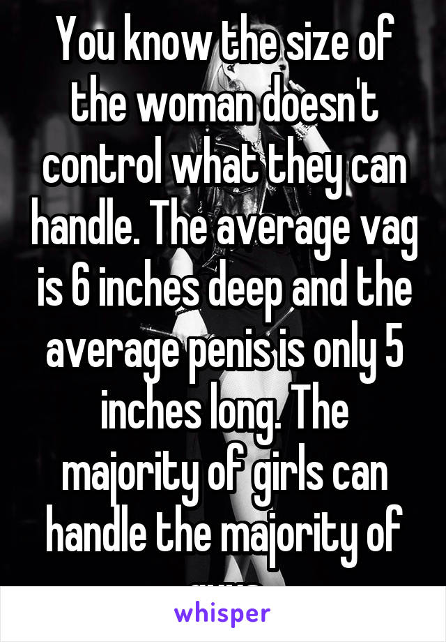 You know the size of the woman doesn't control what they can handle. The average vag is 6 inches deep and the average penis is only 5 inches long. The majority of girls can handle the majority of guys