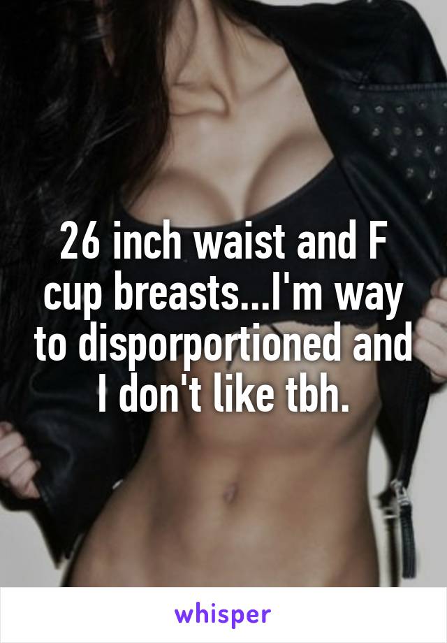 26 inch waist and F cup breastsI'm way to disporportioned and I