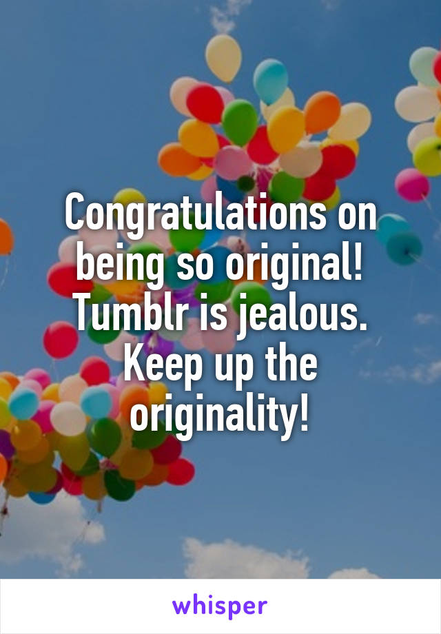 Congratulations on being so original! Tumblr is jealous. Keep up the originality!