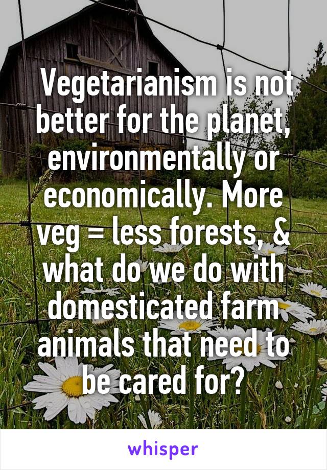  Vegetarianism is not better for the planet, environmentally or economically. More veg = less forests, & what do we do with domesticated farm animals that need to be cared for?