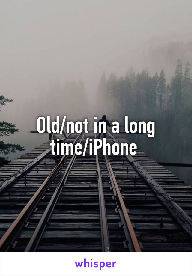 Old/not in a long time/iPhone 