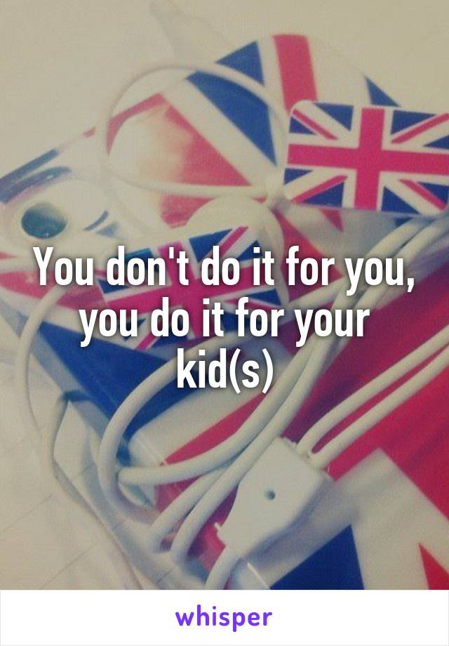 You don't do it for you, you do it for your kid(s)