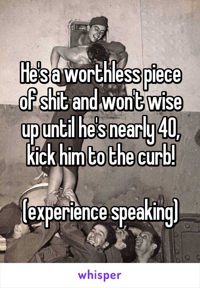 He's a worthless piece of shit and won't wise up until he's nearly 40, kick him to the curb!
 
(experience speaking)