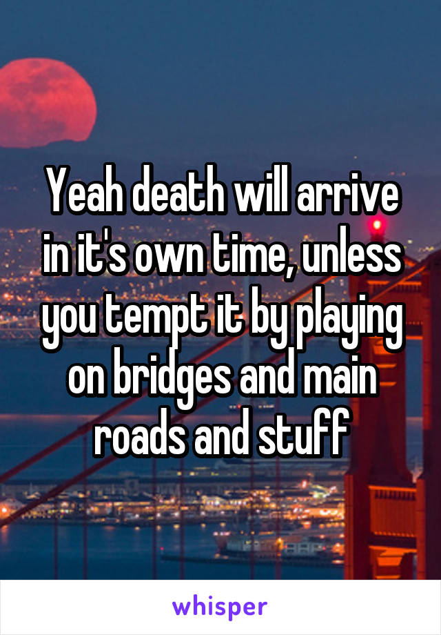 Yeah death will arrive in it's own time, unless you tempt it by playing on bridges and main roads and stuff