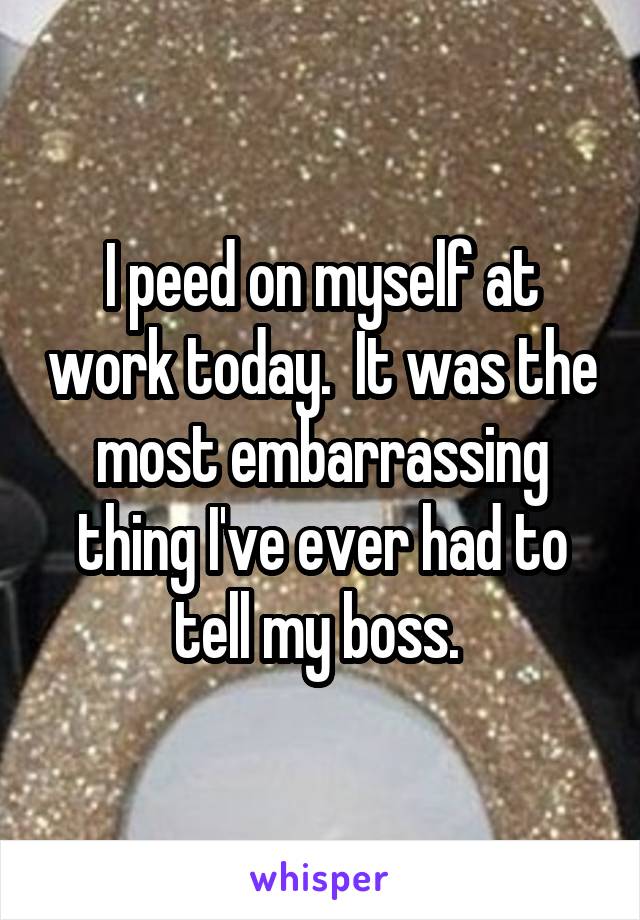 I peed on myself at work today.  It was the most embarrassing thing I've ever had to tell my boss. 