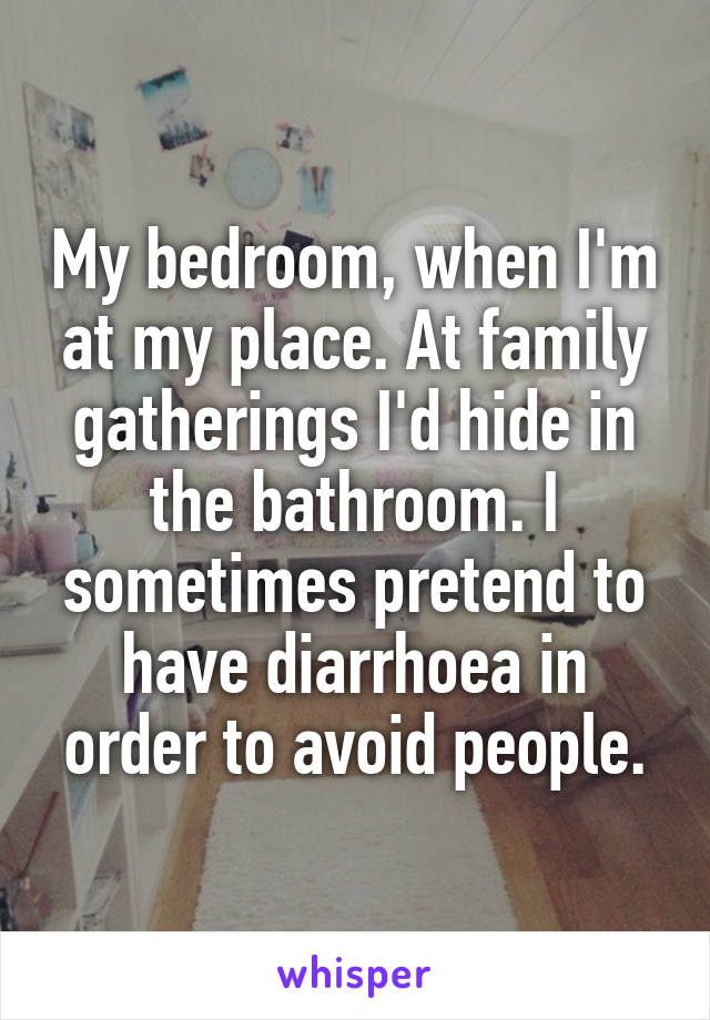 My bedroom, when I'm at my place. At family gatherings I'd hide in the bathroom. I sometimes pretend to have diarrhoea in order to avoid people.