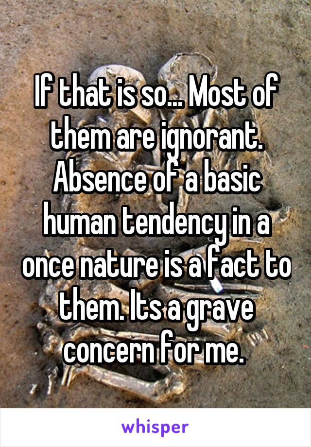 If that is so... Most of them are ignorant. Absence of a basic human tendency in a once nature is a fact to them. Its a grave concern for me. 