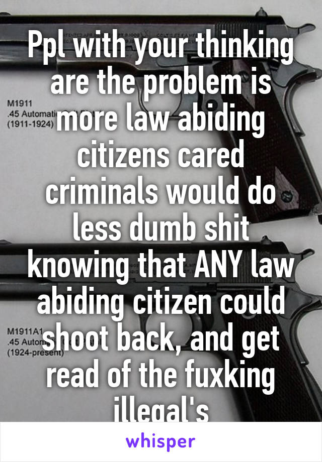 Ppl with your thinking are the problem is more law abiding citizens cared criminals would do less dumb shit knowing that ANY law abiding citizen could shoot back, and get read of the fuxking illegal's