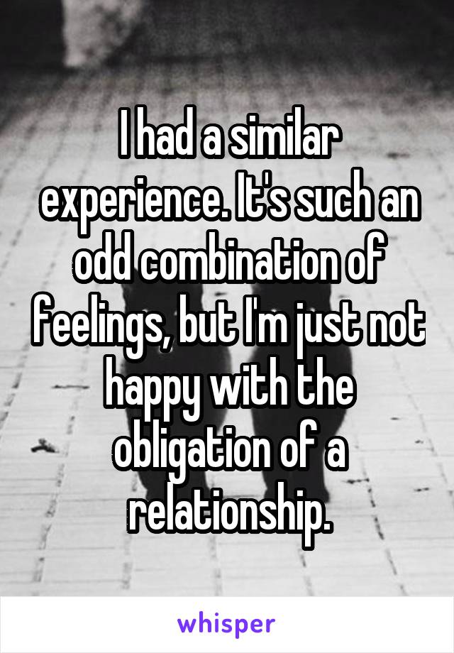 I had a similar experience. It's such an odd combination of feelings, but I'm just not happy with the obligation of a relationship.
