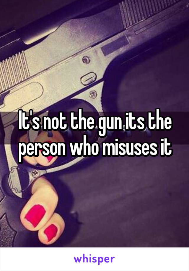 It's not the gun its the person who misuses it