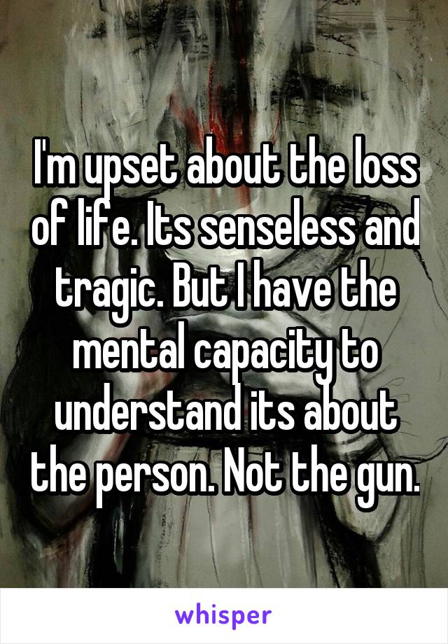 I'm upset about the loss of life. Its senseless and tragic. But I have the mental capacity to understand its about the person. Not the gun.