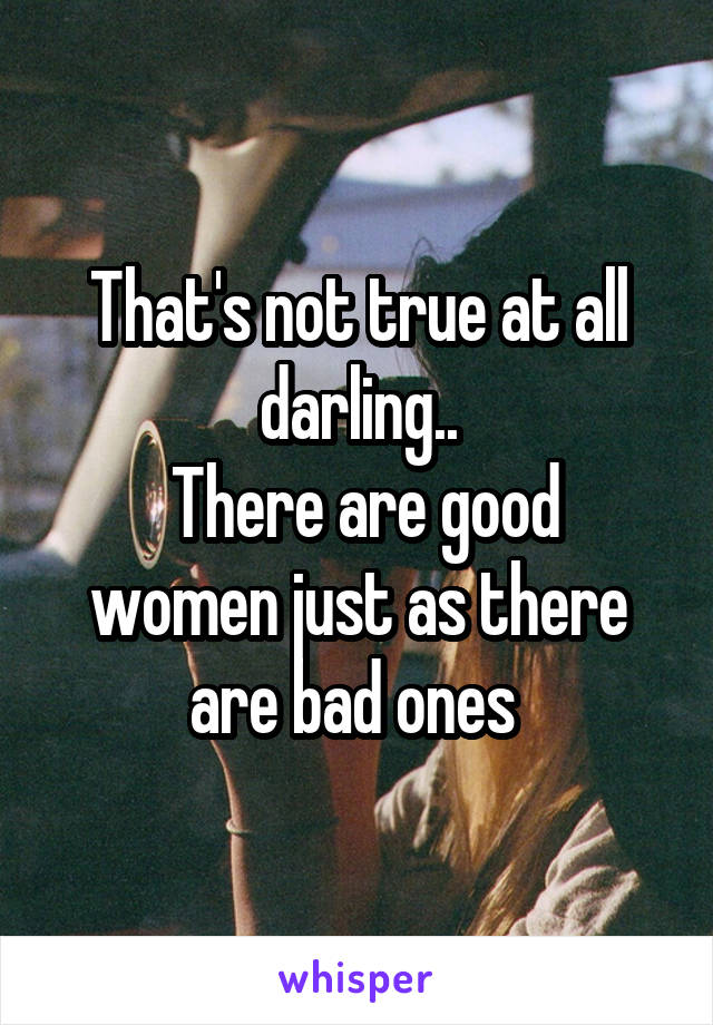 That's not true at all darling..
 There are good women just as there are bad ones 