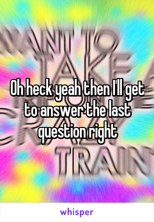 Oh heck yeah then I'll get to answer the last question right