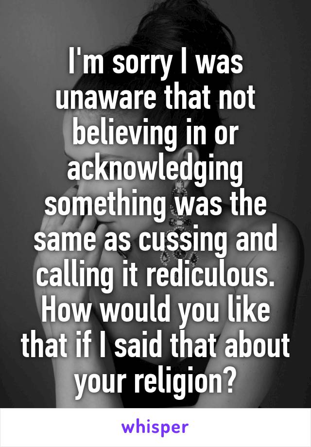 I'm sorry I was unaware that not believing in or acknowledging something was the same as cussing and calling it rediculous. How would you like that if I said that about your religion?