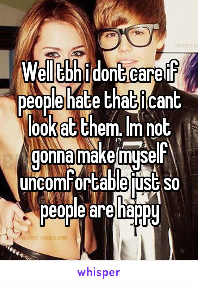 Well tbh i dont care if people hate that i cant look at them. Im not gonna make myself uncomfortable just so people are happy