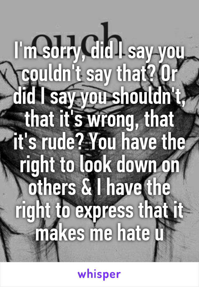 I'm sorry, did I say you couldn't say that? Or did I say you shouldn't, that it's wrong, that it's rude? You have the right to look down on others & I have the right to express that it makes me hate u