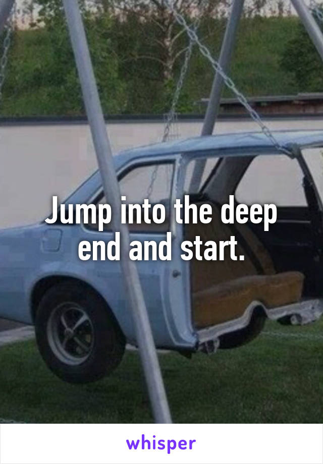 Jump into the deep end and start.