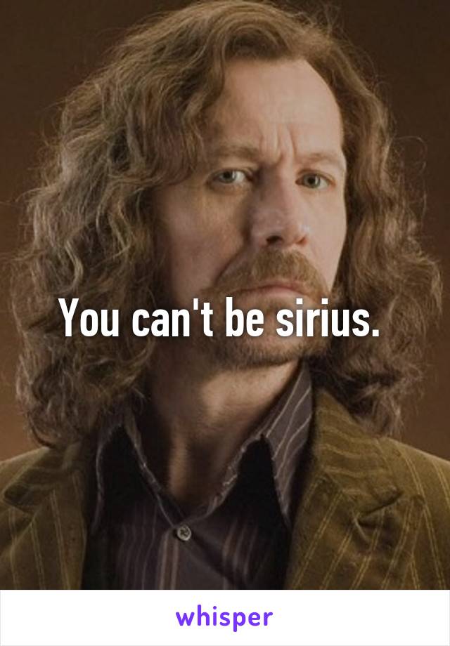 You can't be sirius. 