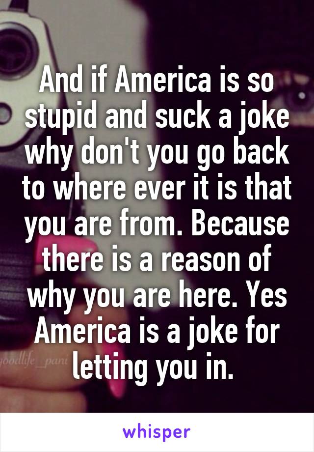 And if America is so stupid and suck a joke why don't you go back to where ever it is that you are from. Because there is a reason of why you are here. Yes America is a joke for letting you in. 