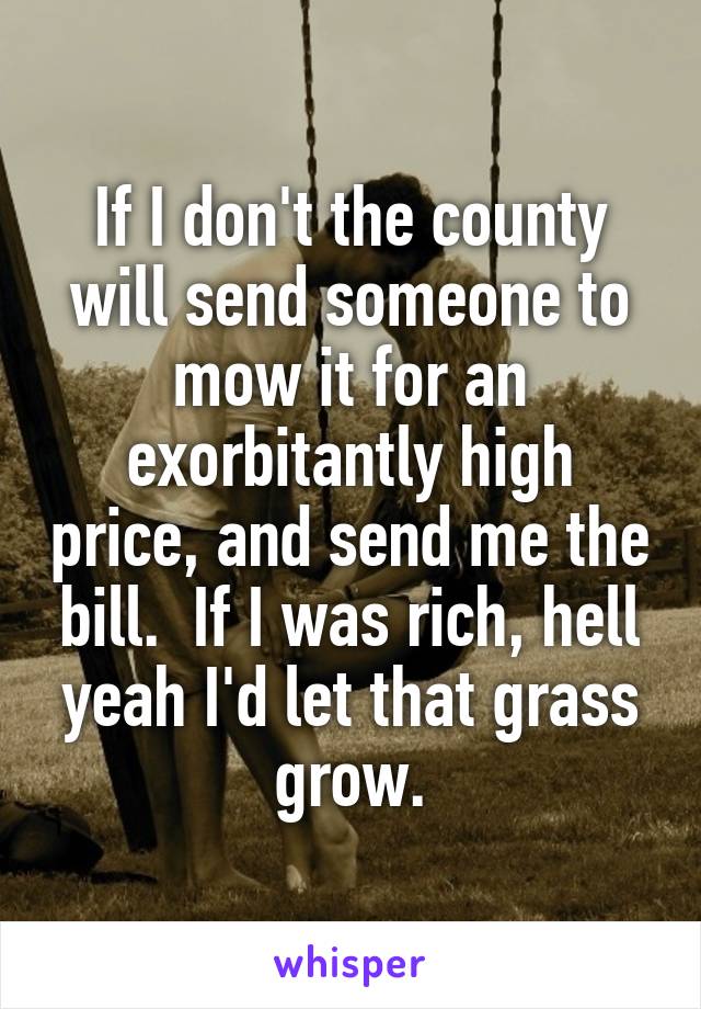 If I don't the county will send someone to mow it for an exorbitantly high price, and send me the bill.  If I was rich, hell yeah I'd let that grass grow.