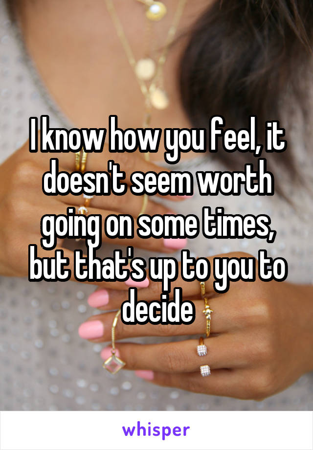 I know how you feel, it doesn't seem worth going on some times, but that's up to you to decide