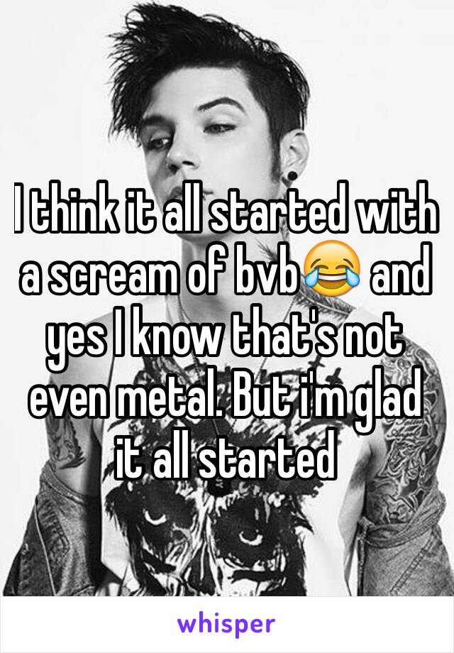 I think it all started with a scream of bvb😂 and yes I know that's not even metal. But i'm glad it all started 