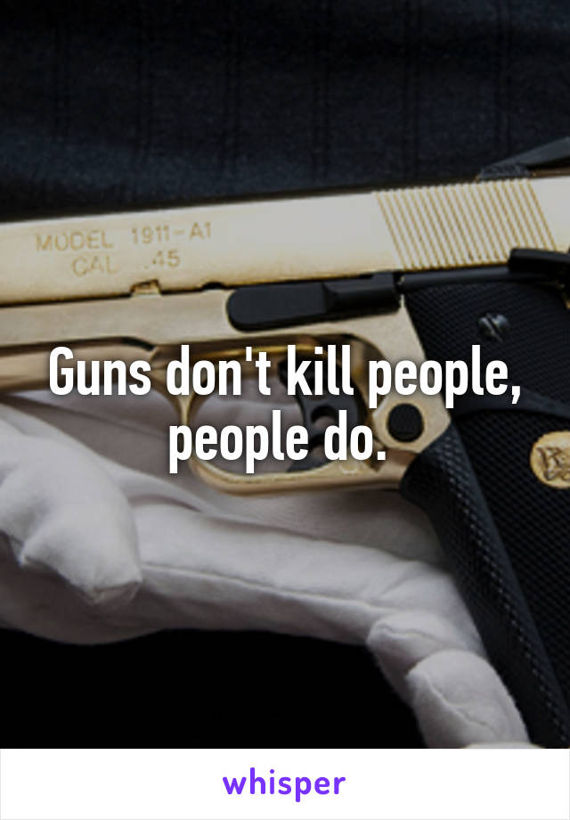 Guns don't kill people, people do. 