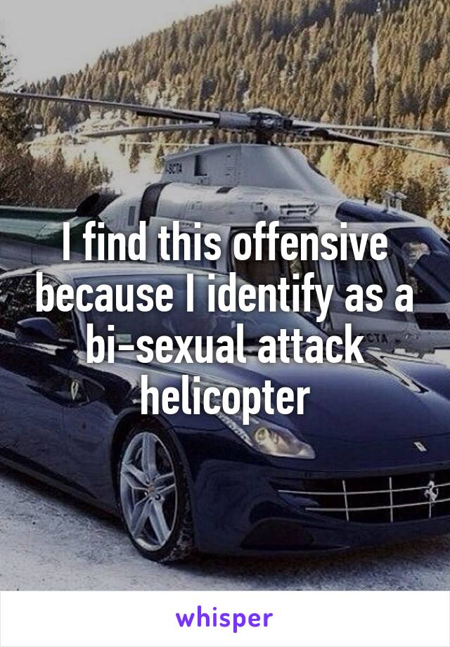 I find this offensive because I identify as a bi-sexual attack helicopter