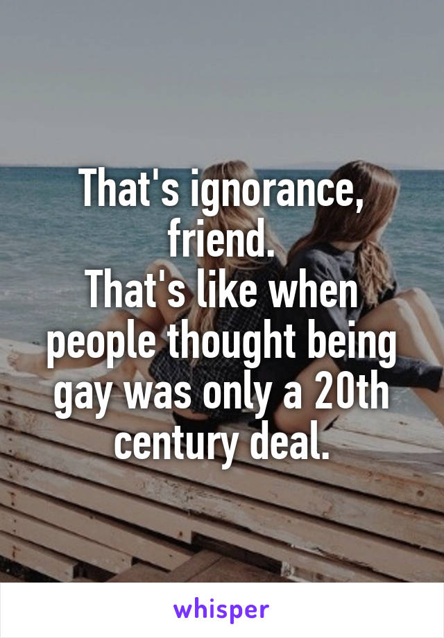 That's ignorance, friend.
That's like when people thought being gay was only a 20th century deal.